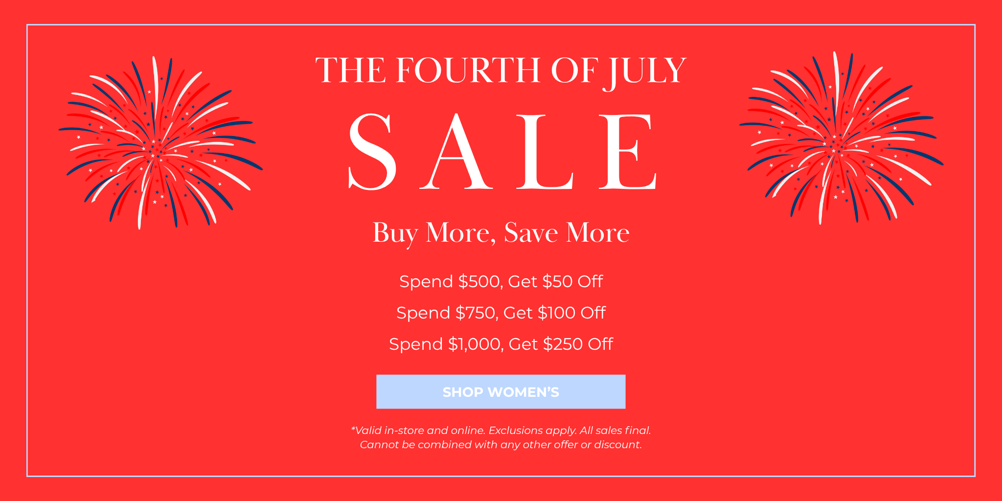 SALE
The Fourth of July
SHOP NOW
*Valid in-store and online. Exclusions apply. All sales final. Cannot be combined with any other offer or discount.
Buy More, Save More
Spend $500, Get $50 Off
Spend $750, Get $100 Off
Spend $1,000, Get $250 Off