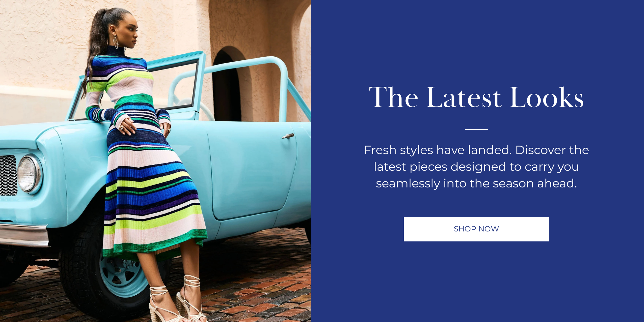 The Latest Looks
Fresh styles have landed. Discover the latest pieces designed to carry you seamlessly into the season ahead.
SHOP NOW