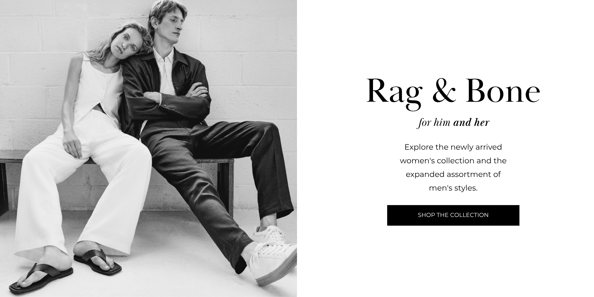 Rag & Bone
for him and her
Explore the newly arrived women's collection and the expanded assortment of men's styles.
SHOP THE COLLECTION