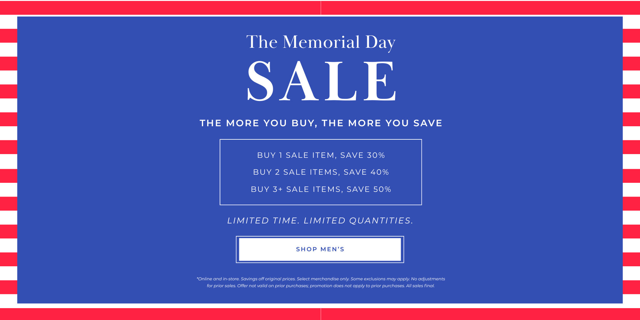 

SALE
SHOP MEN’S
Buy 1 Sale Item, SAVE 30%
Buy 2 Sale Items, SAVE 40%
Buy 3+ Sale Items, SAVE 50%
The more you buy, the more you save
The Memorial Day
*Online and in-store. Savings off original prices. Select merchandise only. Some exclusions may apply. No adjustments for prior sales. Offer not valid on prior purchases; promotion does not apply to prior purchases. All sales final.
Limited Time. Limited Quantities.