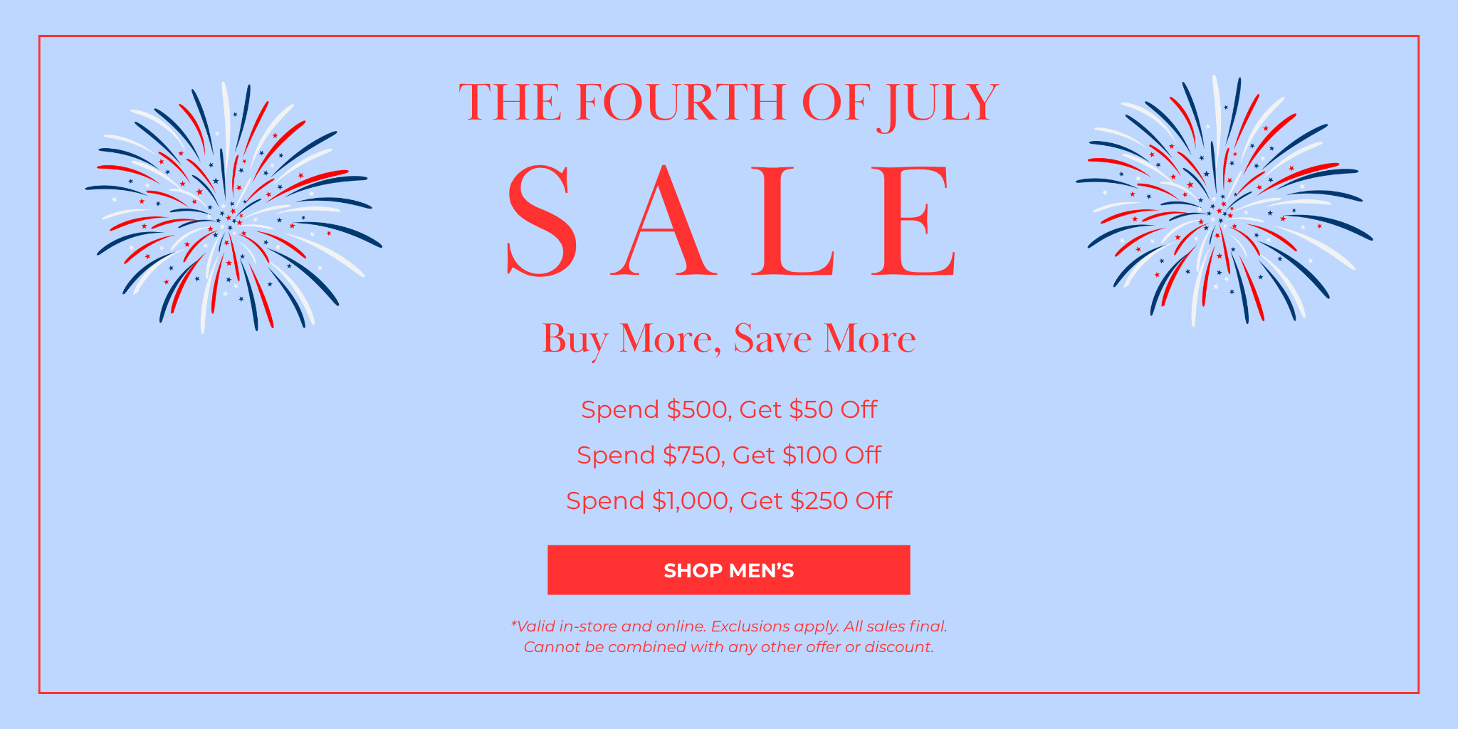SALE
The Fourth of July
SHOP NOW
*Valid in-store and online. Exclusions apply. All sales final. Cannot be combined with any other offer or discount.
Buy More, Save More
Spend $500, Get $50 Off
Spend $750, Get $100 Off
Spend $1,000, Get $250 Off