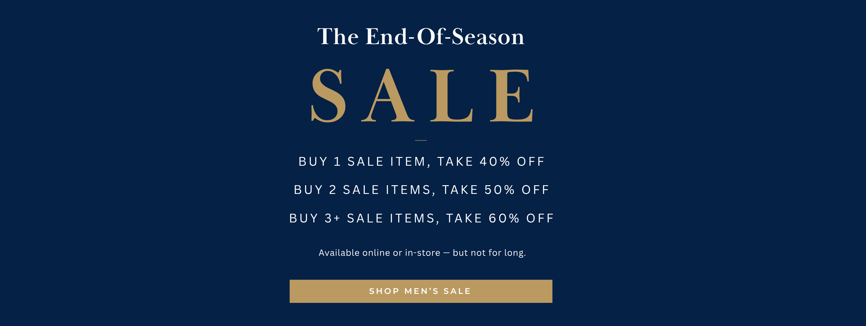 The End-Of-Season SALE
Available online or in-store — but not for long.
Buy 1 Sale Item, take 40% off
Buy 2 sale items, take 50% off
Buy 3+ sale items, take 60% off