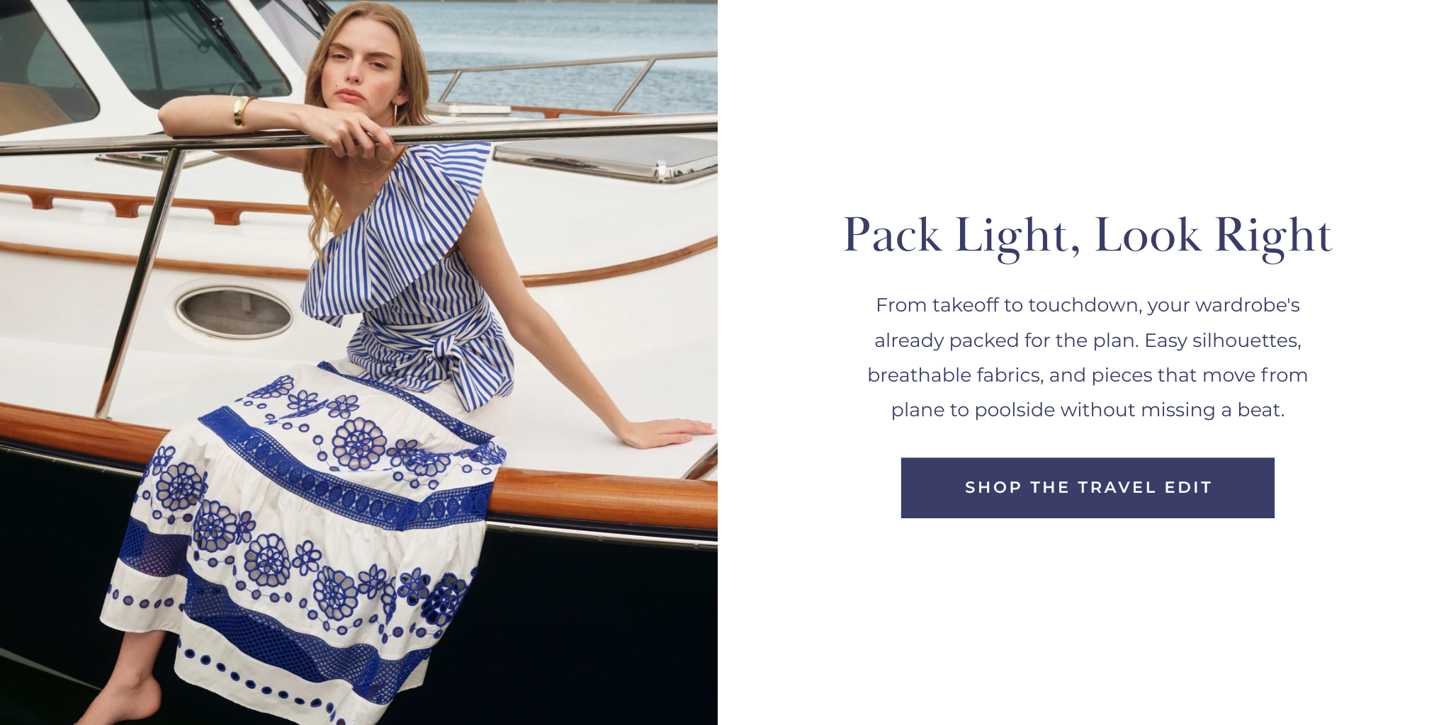 From takeoff to touchdown, your wardrobe's already packed for the plan. Easy silhouettes, breathable fabrics, and pieces that move from plane to poolside without missing a beat.
SHOP THE TRAVEL EDIT
Pack Light, Look Right