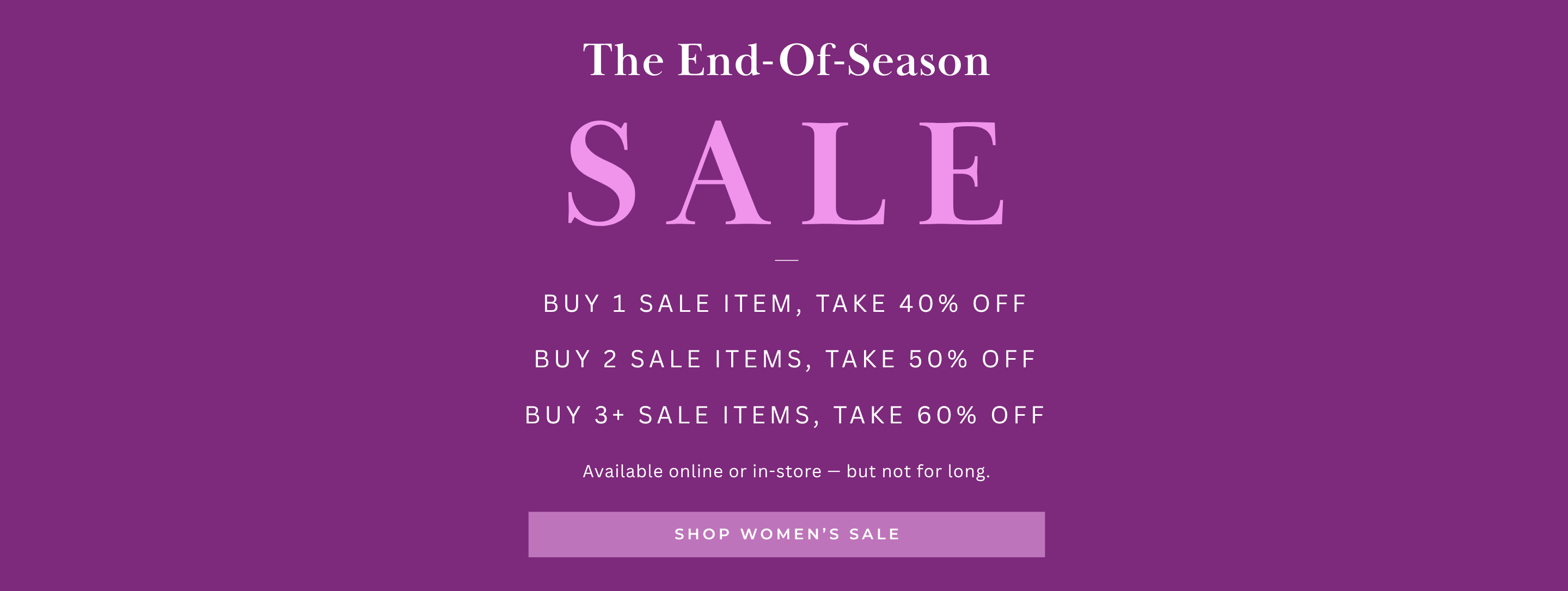 The End-Of-Season SALE
Available online or in-store — but not for long.
Buy 1 Sale Item, take 40% off
Buy 2 sale items, take 50% off
Buy 3+ sale items, take 60% off