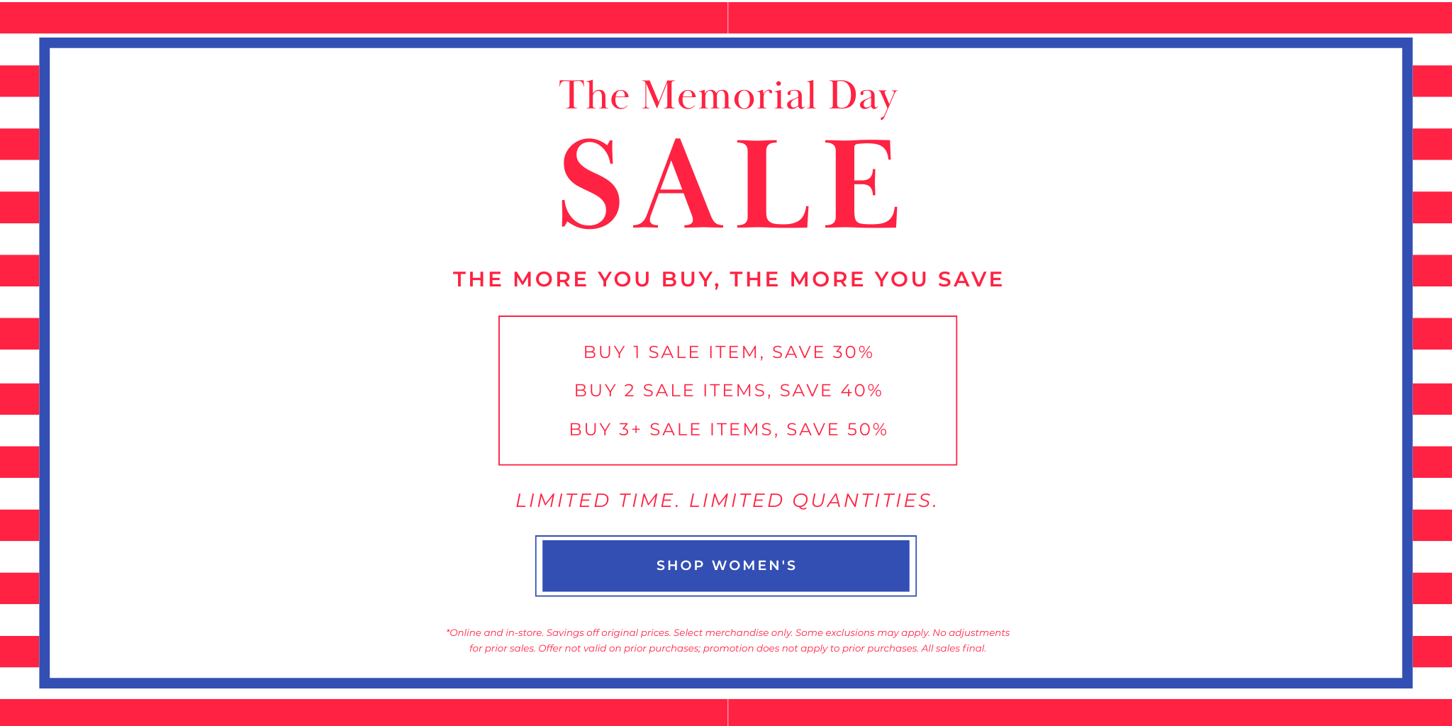 

SALE
SHOP MEN’S
Buy 1 Sale Item, SAVE 30%
Buy 2 Sale Items, SAVE 40%
Buy 3+ Sale Items, SAVE 50%
The more you buy, the more you save
The Memorial Day
*Online and in-store. Savings off original prices. Select merchandise only. Some exclusions may apply. No adjustments for prior sales. Offer not valid on prior purchases; promotion does not apply to prior purchases. All sales final.
Limited Time. Limited Quantities.