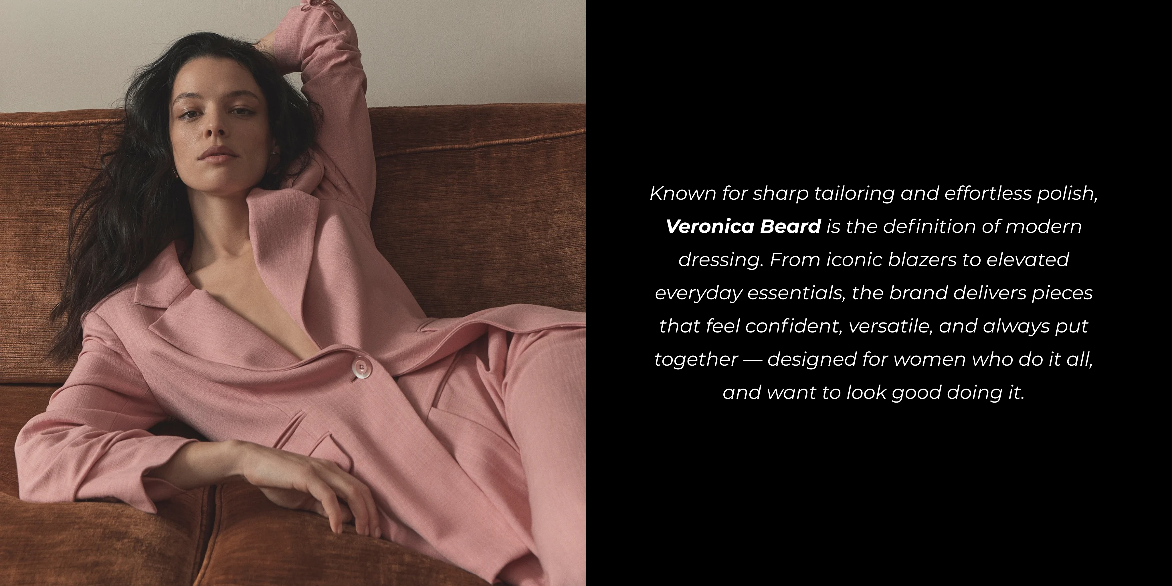 Known for sharp tailoring and effortless polish, Veronica Beard is the definition of modern dressing. From iconic blazers to elevated everyday essentials, the brand delivers pieces that feel confident, versatile, and always put together — designed for women who do it all, and want to look good doing it.