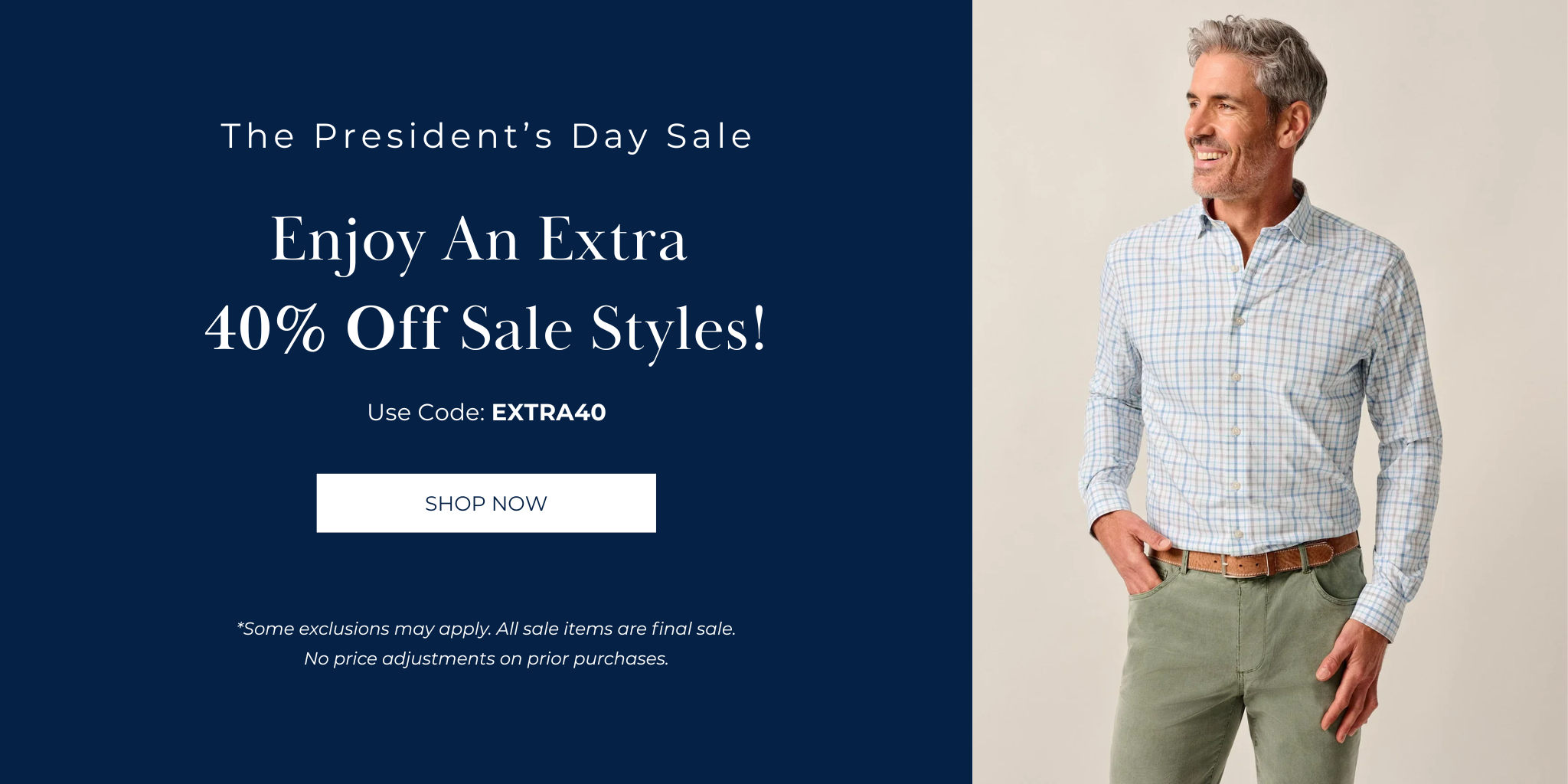The President’s Day Sale
Enjoy An Extra 
40% Off Sale Styles!

Use Code: EXTRA40
SHOP NOW
*Some exclusions may apply. All sale items are final sale. No price adjustments on prior purchases.