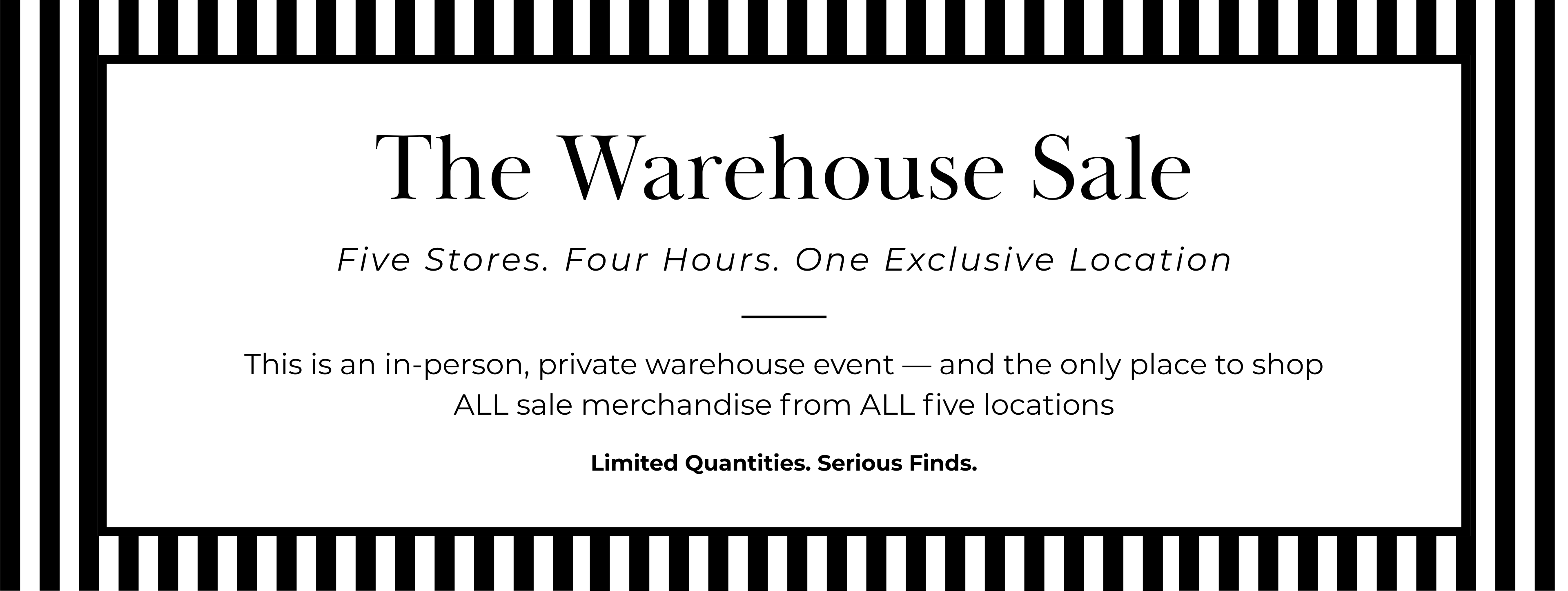 The Warehouse Sale
Five Stores. Four Hours. One Exclusive Location
This is an in-person, private warehouse event — and the only place to shop ALL sale merchandise from ALL five locations
Limited Quantities. Serious Finds.