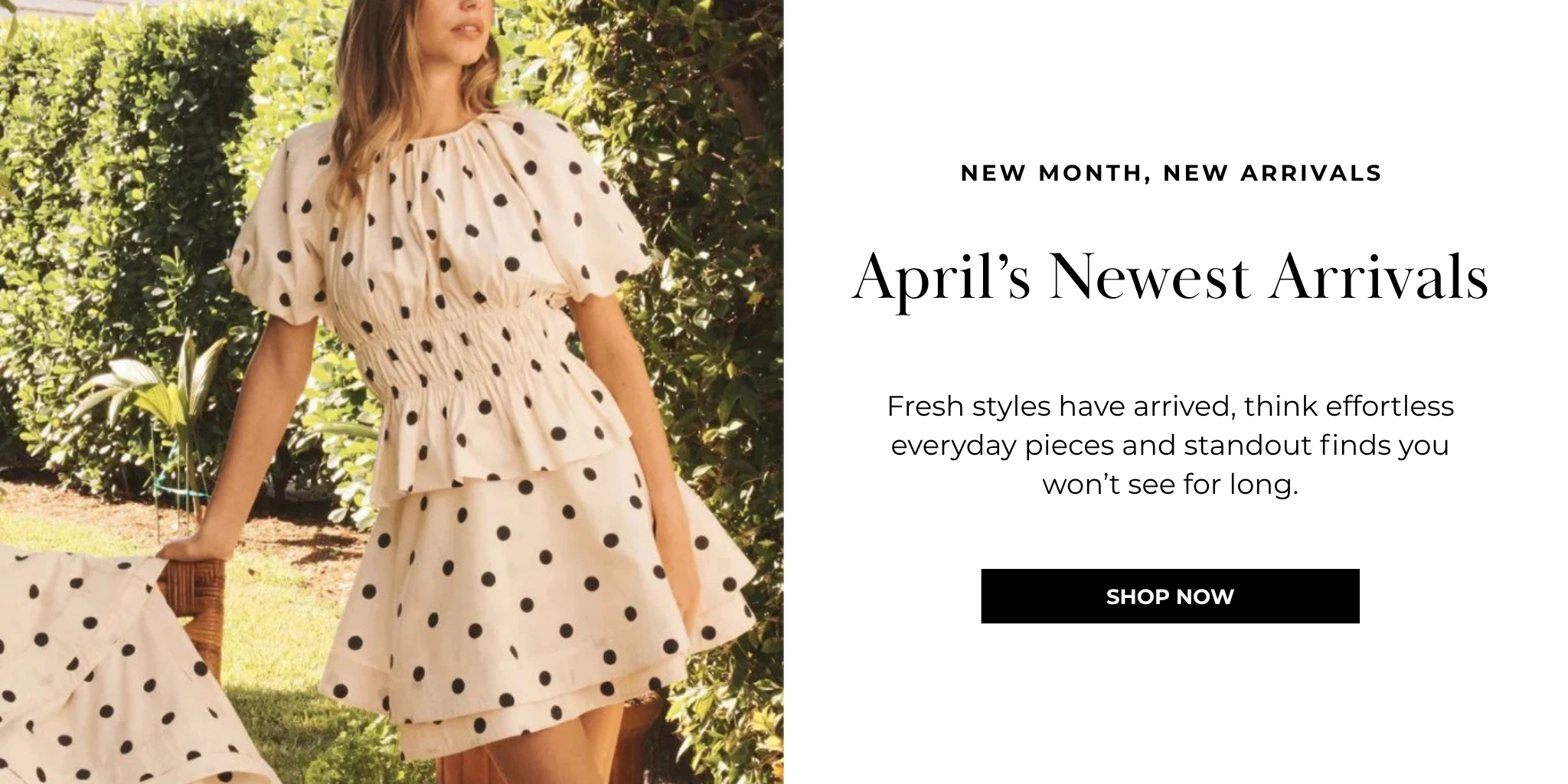 New Month, New Arrivals
April’s Newest Arrivals
Fresh styles have arrived, think effortless everyday pieces and standout finds you won’t see for long.
SHOP NOW