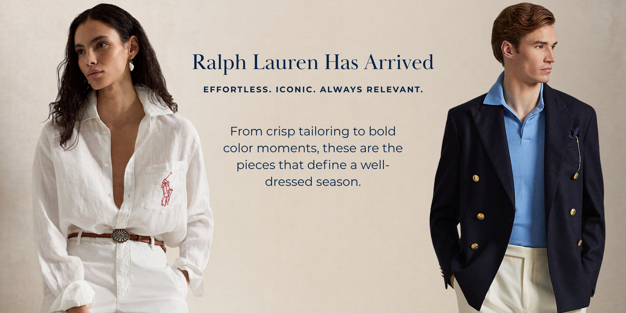 Ralph Lauren Has Arrived
Effortless. Iconic. Always relevant.
From crisp tailoring to bold color moments, these are the pieces that define a well-dressed season.