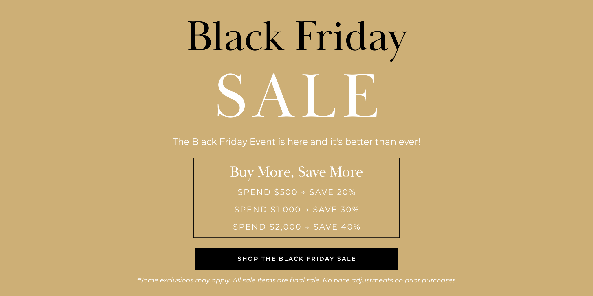 Spend $500 → Save 20%
Spend $1,000 → Save 30%
Spend $2,000 → Save 40%
Shop THE BLACK FRIDAY SALE
*Some exclusions may apply. All sale items are final sale. No price adjustments on prior purchases.
Buy More, Save More
The Black Friday Event is here and it's better than ever!
Black Friday
SALE