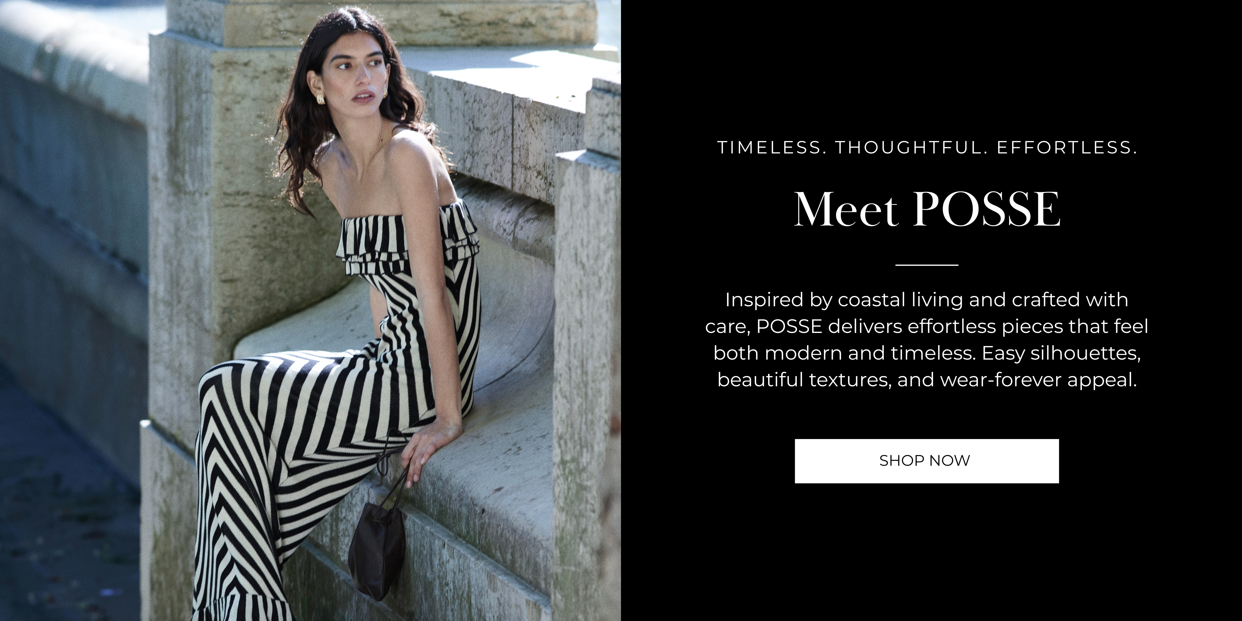 Meet POSSE
Timeless. Thoughtful. Effortless.
Inspired by coastal living and crafted with care, POSSE delivers effortless pieces that feel both modern and timeless. Easy silhouettes, beautiful textures, and wear-forever appeal.
SHOP NOW