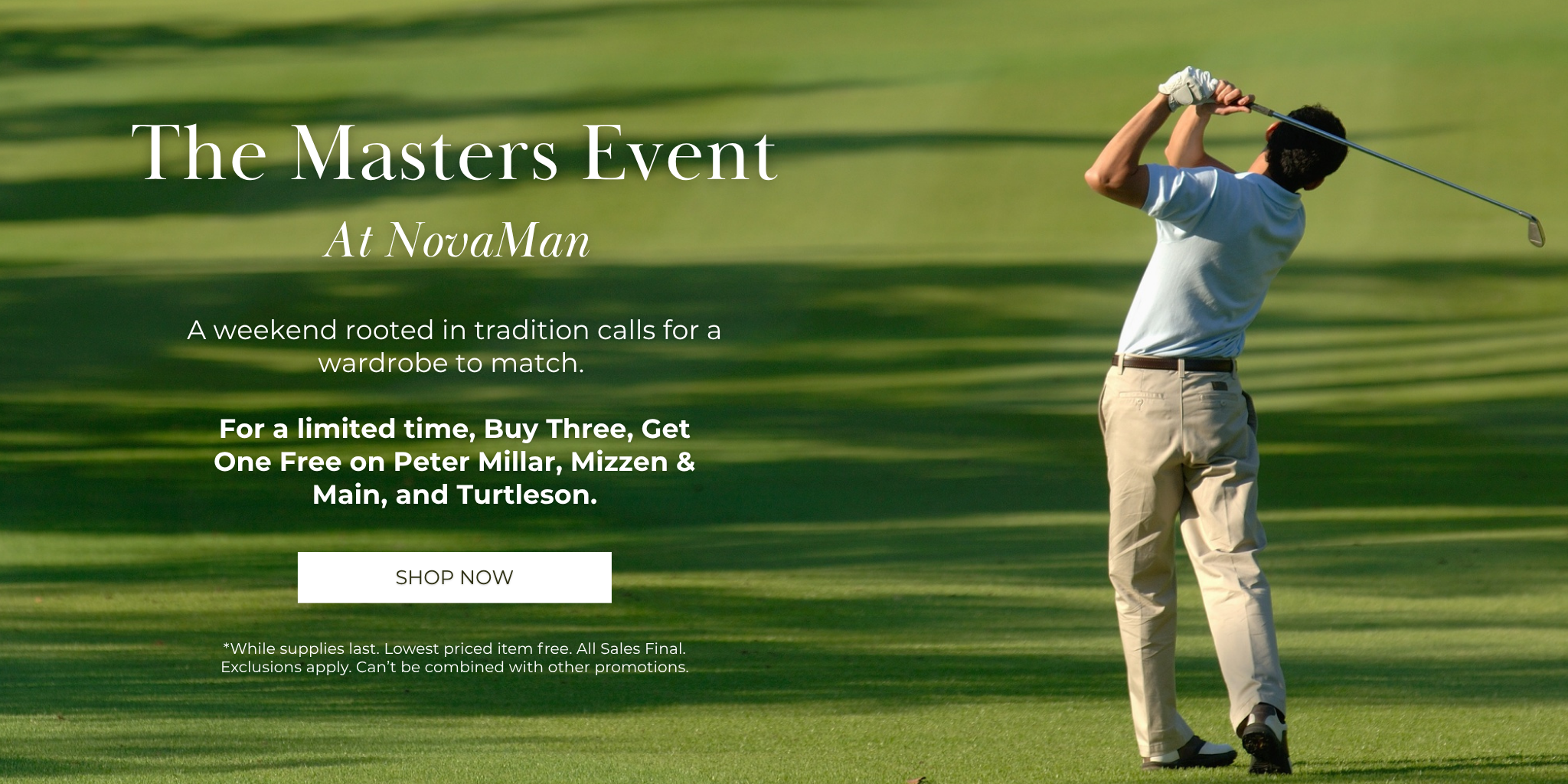 The Masters Event
At NovaMan
A weekend rooted in tradition calls for a wardrobe to match. 

For a limited time, enjoy Buy 3, Get One Free on Peter Millar, Mizzen & Main, and Turtleson.

*While supplies last. Lowest priced item free. All Sales Final.  Exclusions apply. Can’t be combined with other promotions.
SHOP NOW